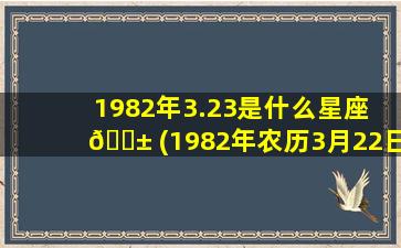 1982年3.23是什么星座 🐱 (1982年农历3月22日是什么星座)